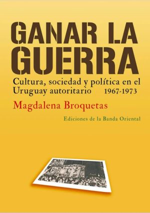 Ganar La Guerra - Cultura, Sociedad y polìtica en el Uruguay autoritario 1967-1973