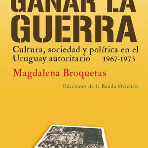 Ganar La Guerra - Cultura, Sociedad y polìtica en el Uruguay autoritario 1967-1973